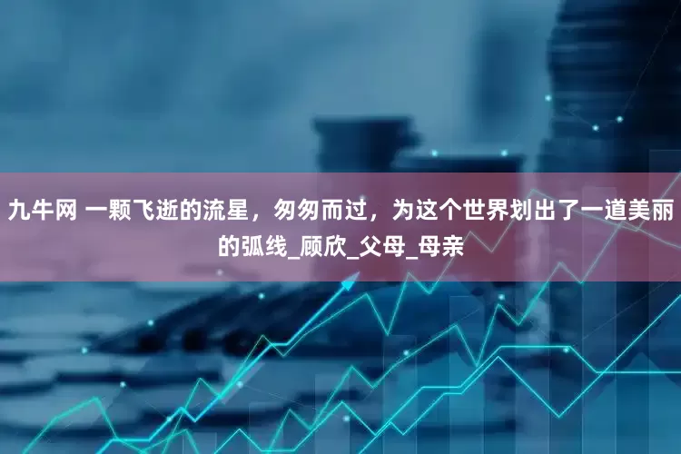 九牛网 一颗飞逝的流星，匆匆而过，为这个世界划出了一道美丽的弧线_顾欣_父母_母亲