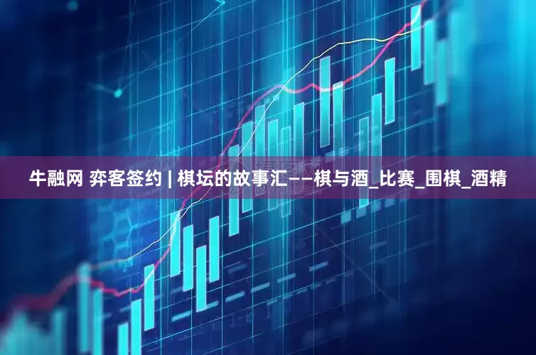 牛融网 弈客签约 | 棋坛的故事汇——棋与酒_比赛_围棋_酒精