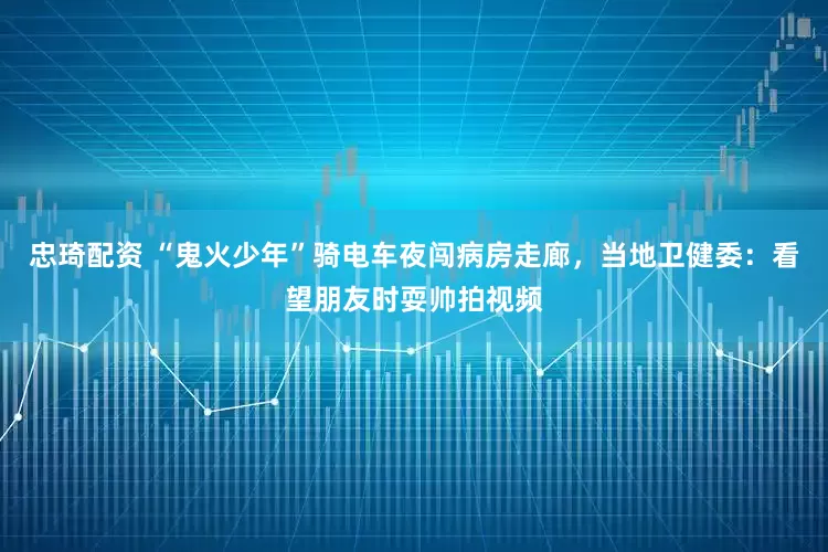 忠琦配资 “鬼火少年”骑电车夜闯病房走廊，当地卫健委：看望朋友时耍帅拍视频