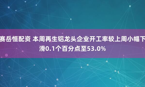 赛岳恒配资 本周再生铝龙头企业开工率较上周小幅下滑0.1个百分点至53.0%