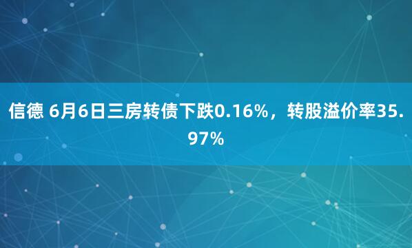 信德 6月6日三房转债下跌0.16%，转股溢价率35.97%