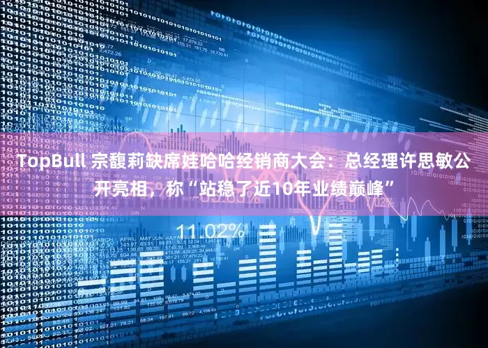 TopBull 宗馥莉缺席娃哈哈经销商大会：总经理许思敏公开亮相，称“站稳了近10年业绩巅峰”