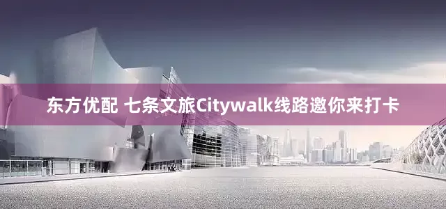 东方优配 七条文旅Citywalk线路邀你来打卡