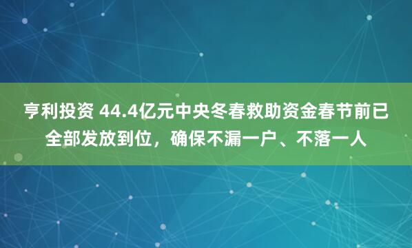 亨利投资 44.4亿元中央冬春救助资金春节前已全部发放到位，确保不漏一户、不落一人