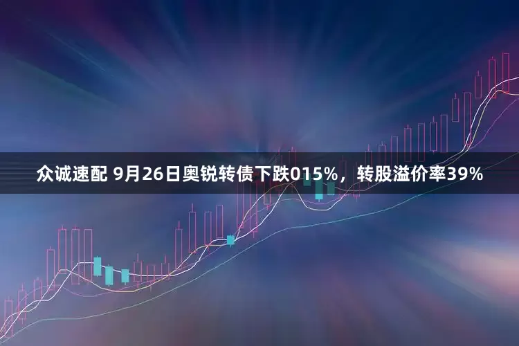 众诚速配 9月26日奥锐转债下跌015%，转股溢价率39%