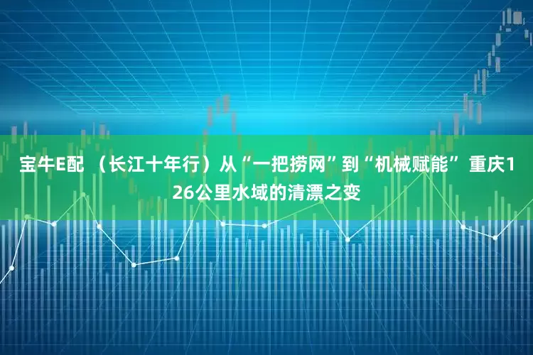 宝牛E配 （长江十年行）从“一把捞网”到“机械赋能” 重庆126公里水域的清漂之变