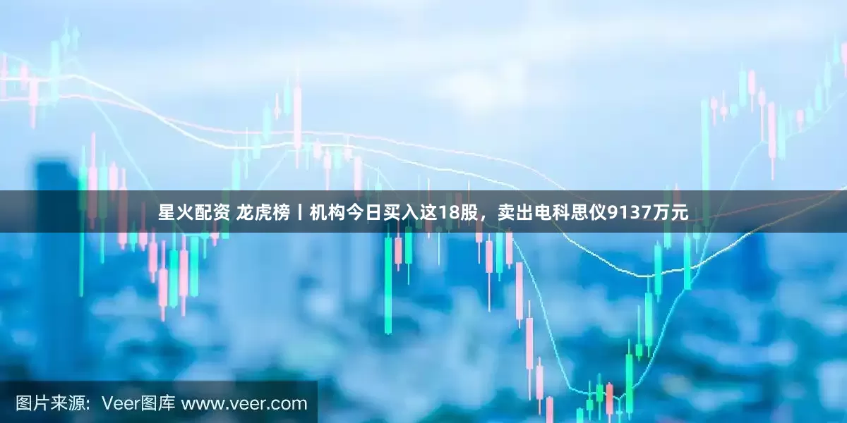 星火配资 龙虎榜丨机构今日买入这18股，卖出电科思仪9137万元